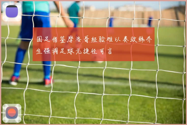 国足借鉴摩洛哥经验难以奏效韩乔生强调足球无捷径可言