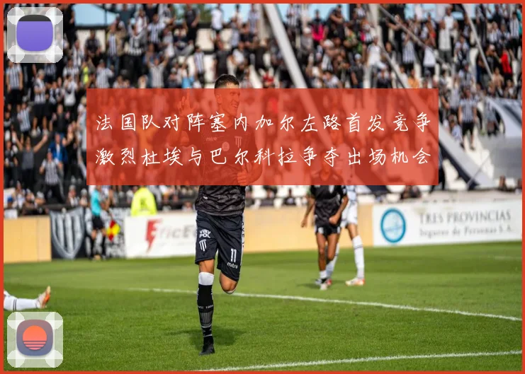 法国队对阵塞内加尔左路首发竞争激烈杜埃与巴尔科拉争夺出场机会