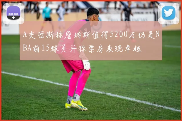 A史密斯称詹姆斯值得5200万仍是NBA前15球员并称票房表现卓越