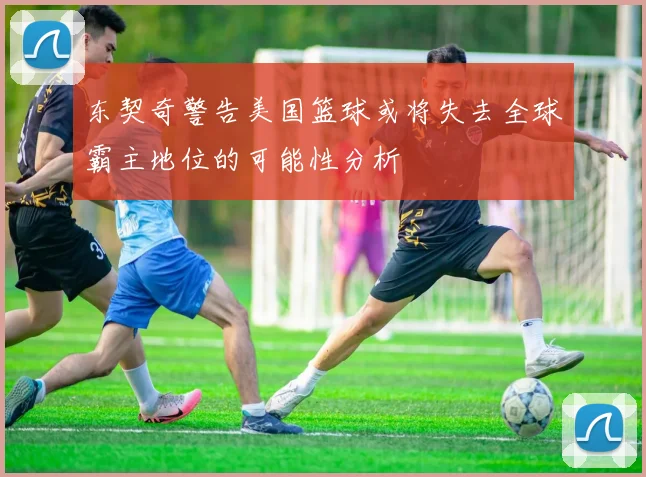 东契奇警告美国篮球或将失去全球霸主地位的可能性分析