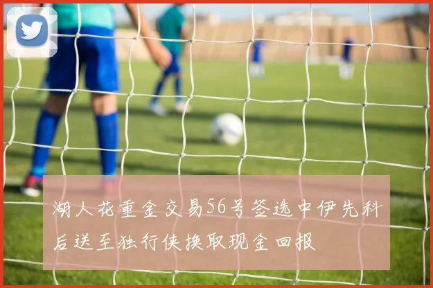 湖人花重金交易56号签选中伊先科后送至独行侠换取现金回报