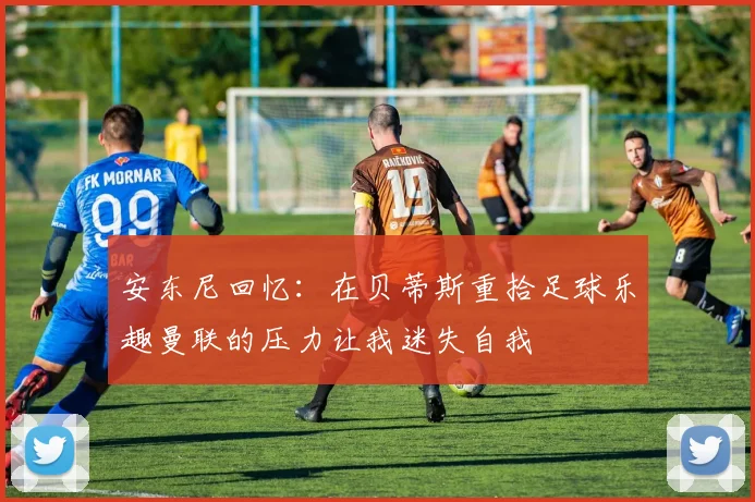安东尼回忆:在贝蒂斯重拾足球乐趣曼联的压力让我迷失自我