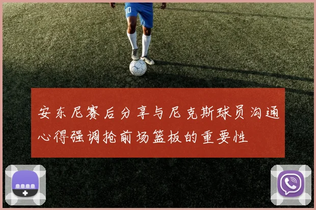 安东尼赛后分享与尼克斯球员沟通心得强调抢前场篮板的重要性