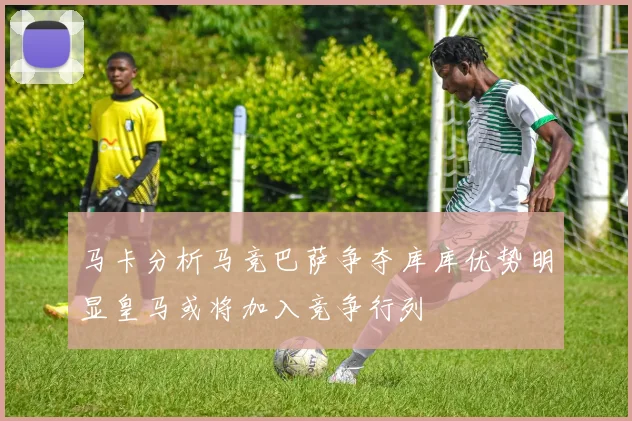 马卡分析马竞巴萨争夺库库优势明显皇马或将加入竞争行列