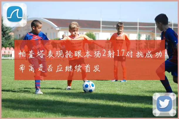 帕奎塔表现抢眼本场2射17对抗成功率高是否应继续首发