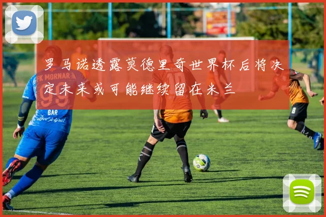 罗马诺透露莫德里奇世界杯后将决定未来或可能继续留在米兰