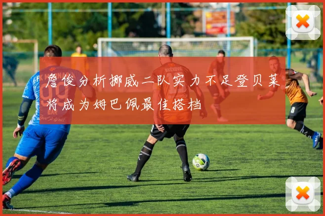 詹俊分析挪威二队实力不足登贝莱将成为姆巴佩最佳搭档