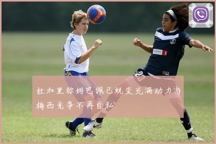 杜加里称姆巴佩已蜕变充满动力与梅西竞争不再自私